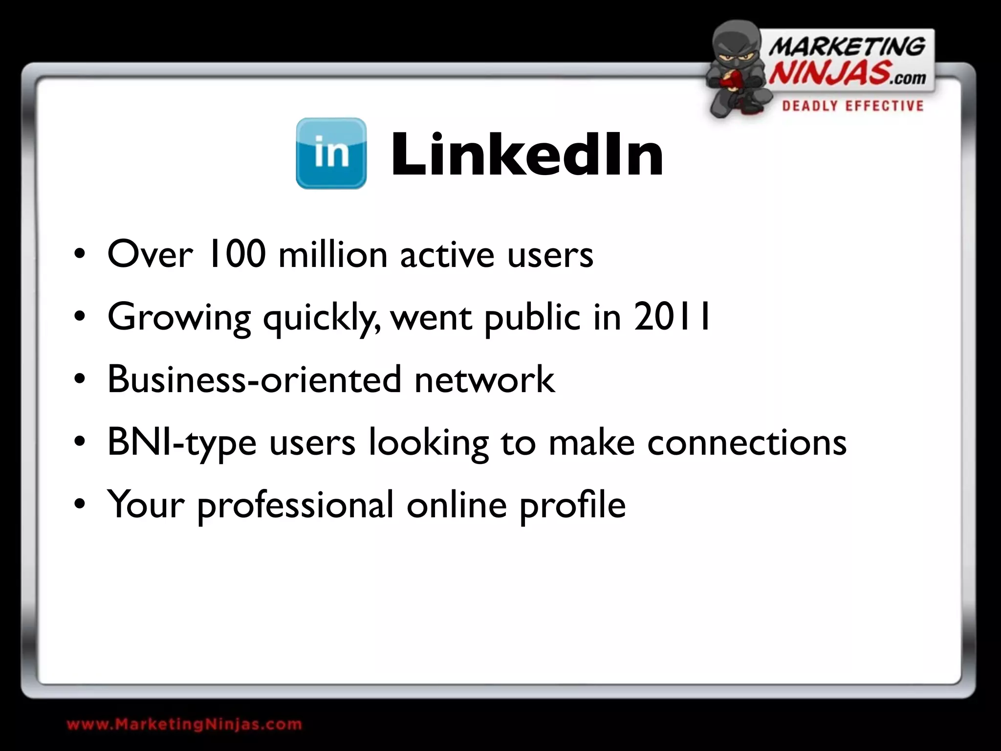 LinkedIn
• Over 100 million active users
• Growing quickly, went public in 2011
• Business-oriented network
• BNI-type users looking to make connections
• Your professional online proﬁle
 