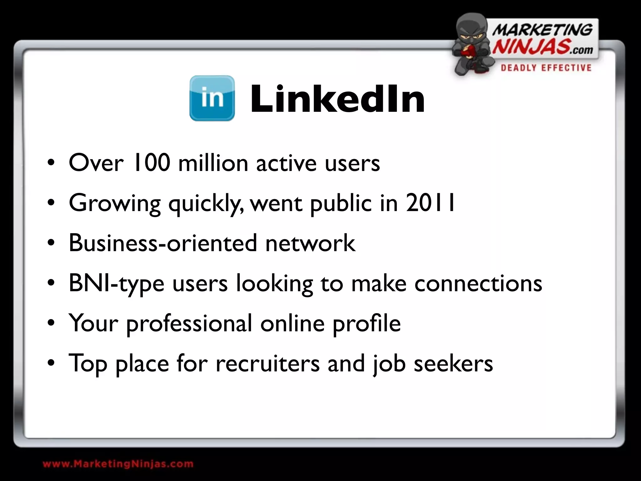 LinkedIn
• Over 100 million active users
• Growing quickly, went public in 2011
• Business-oriented network
• BNI-type users looking to make connections
• Your professional online proﬁle
• Top place for recruiters and job seekers
 