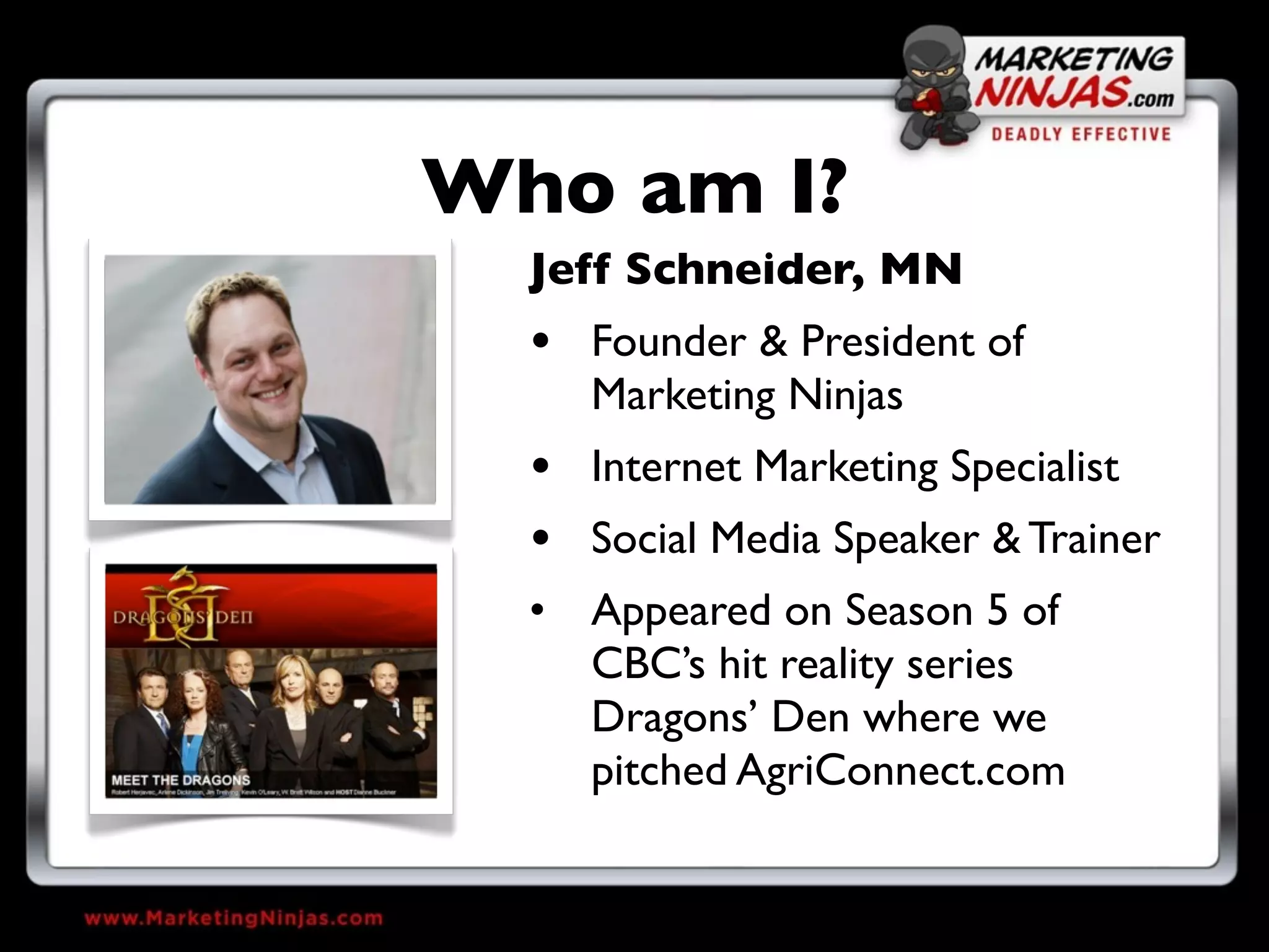 Who am I?
  Jeff Schneider, MN
  • Founder & President of
    Marketing Ninjas
  • Internet Marketing Specialist
  • Social Media Speaker & Trainer
  • Appeared on Season 5 of
    CBC’s hit reality series
    Dragons’ Den where we
    pitched AgriConnect.com
 