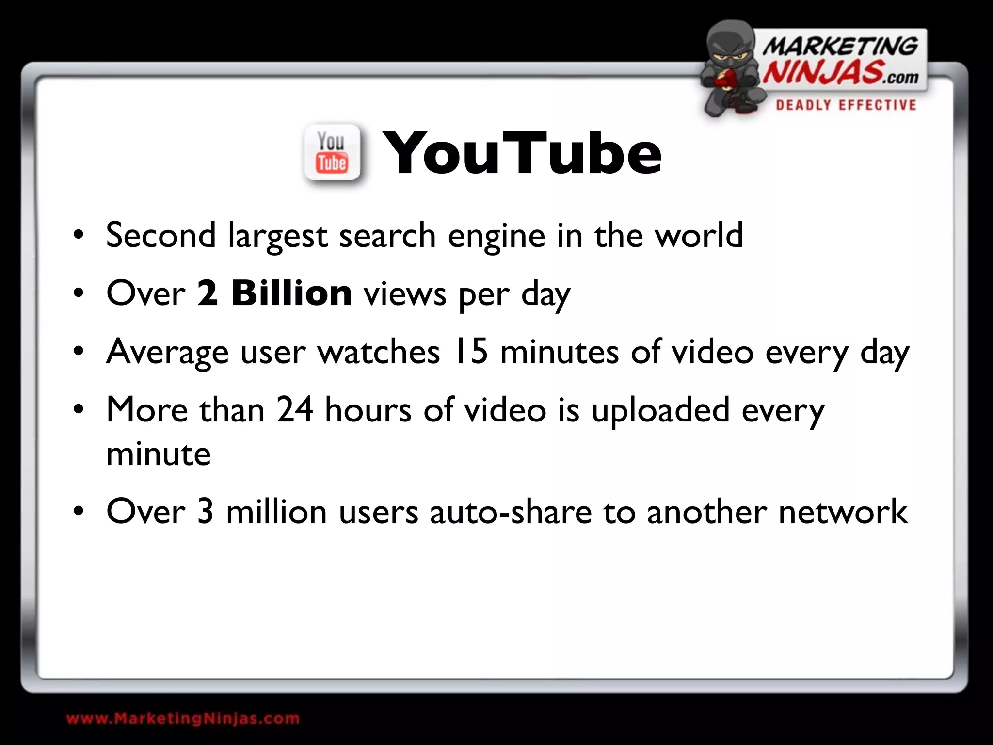 YouTube
• Second largest search engine in the world
• Over 2 Billion views per day
• Average user watches 15 minutes of video every day
• More than 24 hours of video is uploaded every
  minute
• Over 3 million users auto-share to another network
 