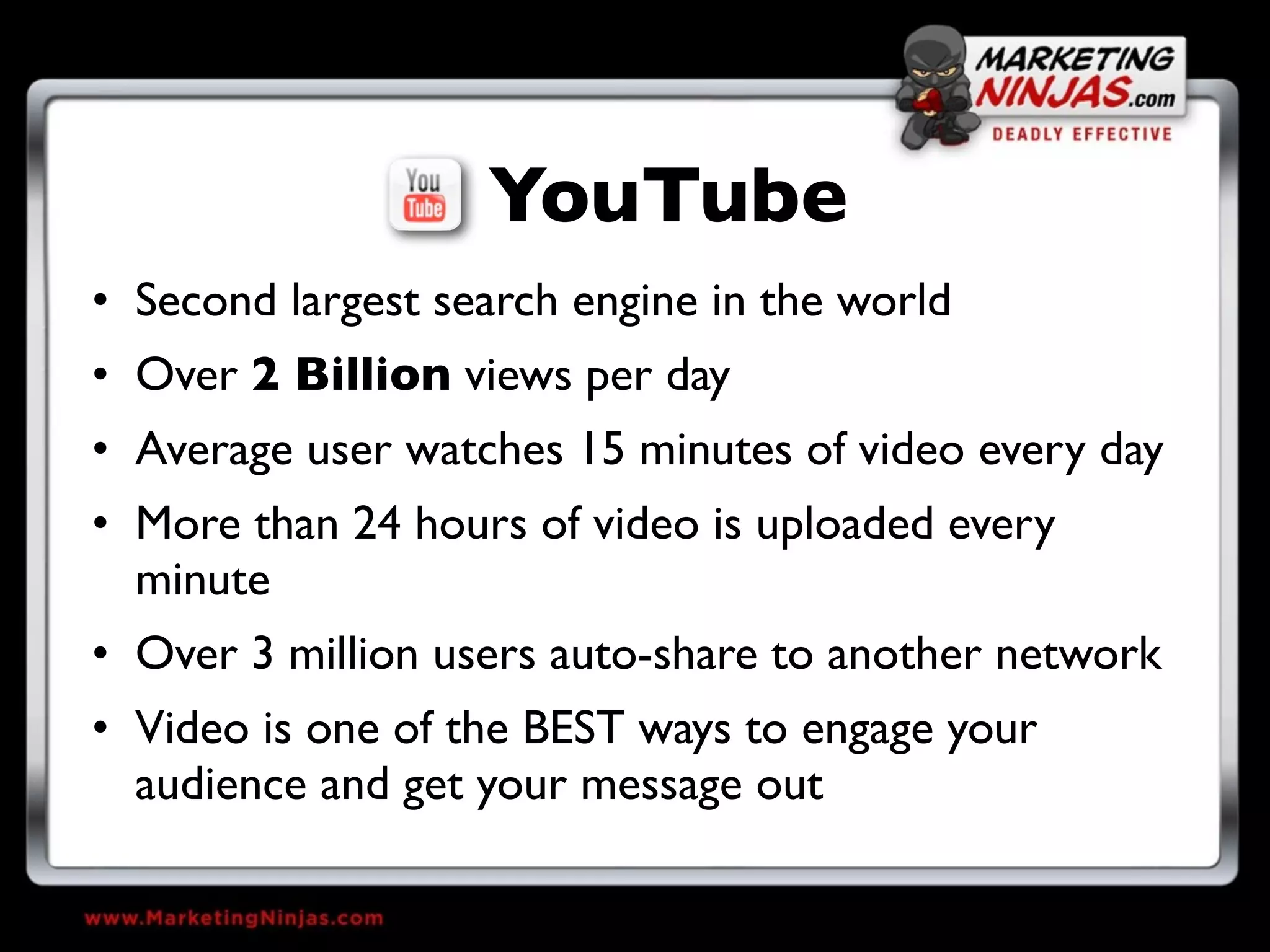 YouTube
• Second largest search engine in the world
• Over 2 Billion views per day
• Average user watches 15 minutes of video every day
• More than 24 hours of video is uploaded every
  minute
• Over 3 million users auto-share to another network
• Video is one of the BEST ways to engage your
  audience and get your message out
 