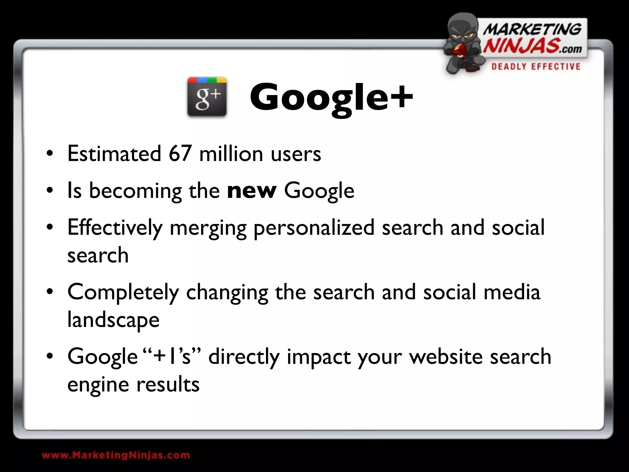 Google+
• Estimated 67 million users
• Is becoming the new Google
• Effectively merging personalized search and social
  search
• Completely changing the search and social media
  landscape
• Google “+1’s” directly impact your website search
  engine results
 