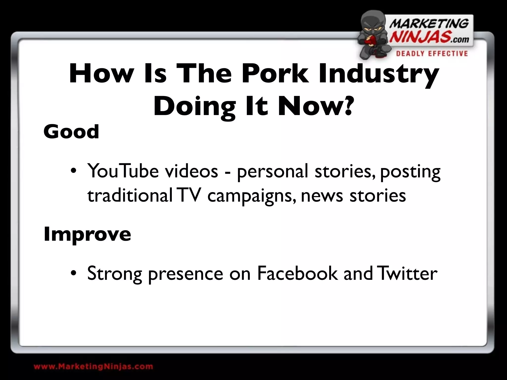 How Is The Pork Industry
      Doing It Now?
Good
  • YouTube videos - personal stories, posting
    traditional TV campaigns, news stories
Improve
  • Strong presence on Facebook and Twitter
 
