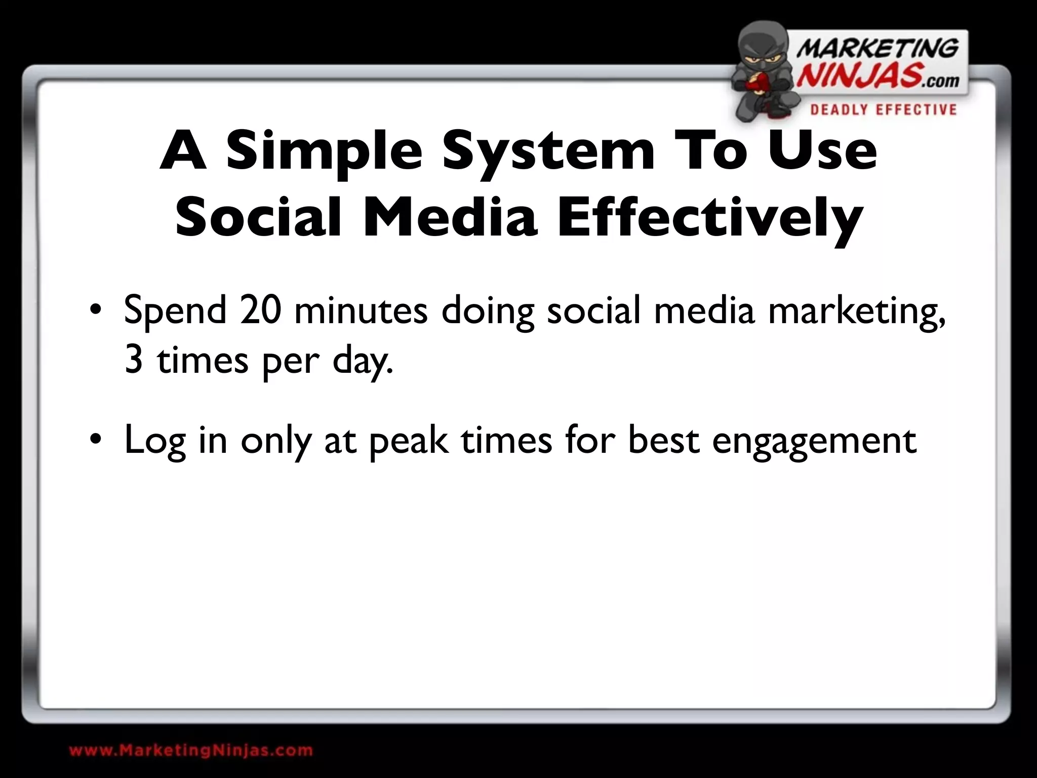 A Simple System To Use
    Social Media Effectively
• Spend 20 minutes doing social media marketing,
  3 times per day.
• Log in only at peak times for best engagement
 