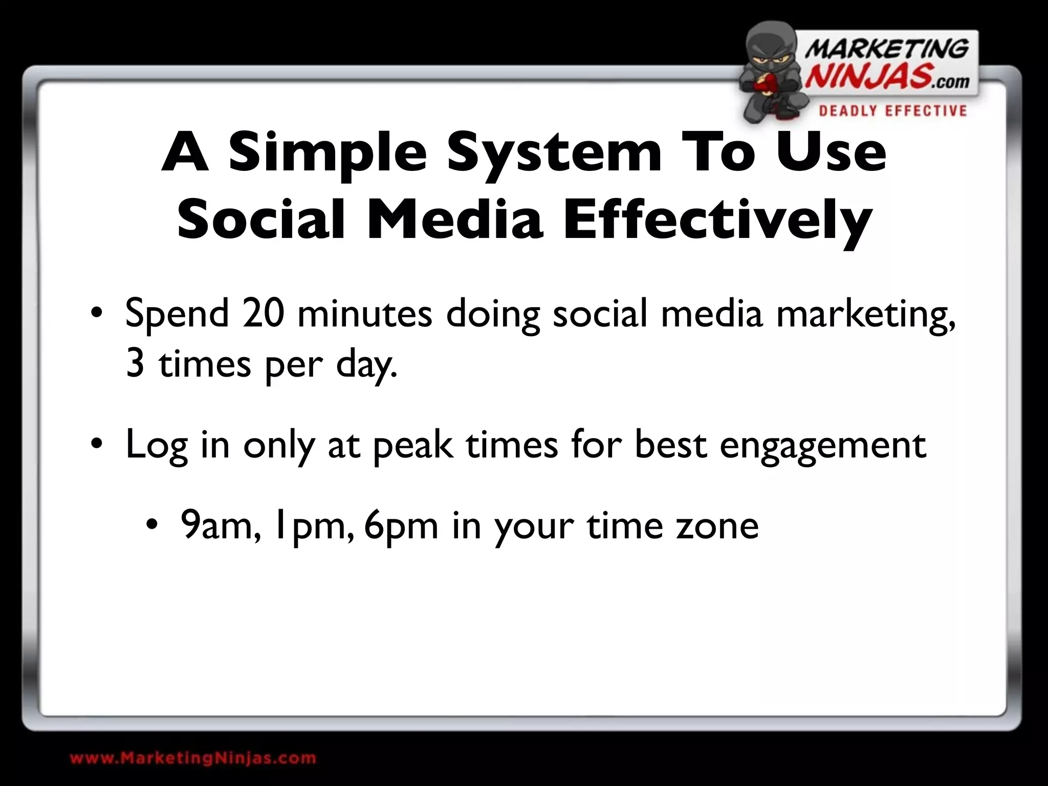 A Simple System To Use
    Social Media Effectively
• Spend 20 minutes doing social media marketing,
  3 times per day.
• Log in only at peak times for best engagement
   • 9am, 1pm, 6pm in your time zone
 