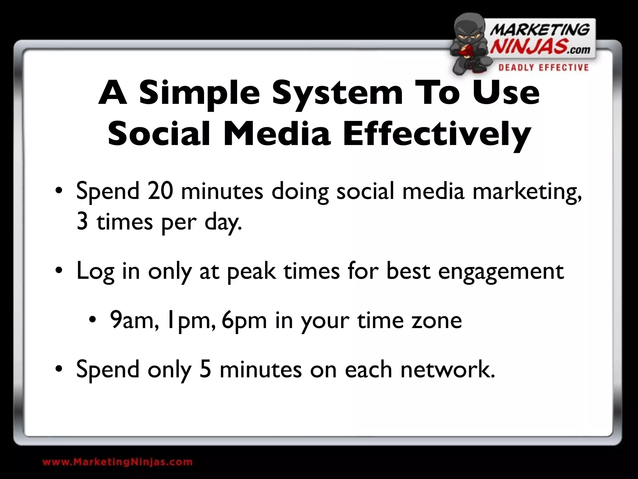 A Simple System To Use
    Social Media Effectively
• Spend 20 minutes doing social media marketing,
  3 times per day.
• Log in only at peak times for best engagement
   • 9am, 1pm, 6pm in your time zone
• Spend only 5 minutes on each network.
 