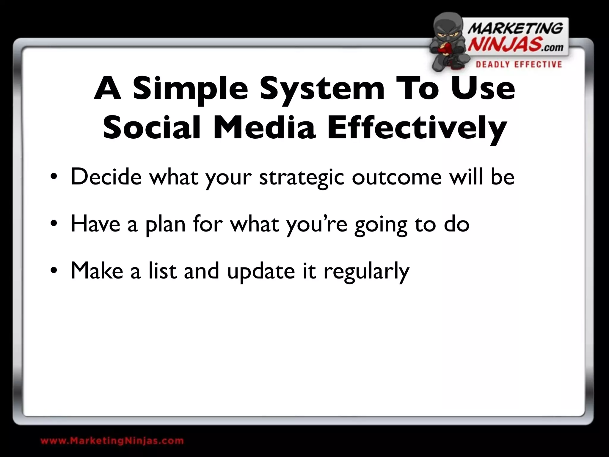 A Simple System To Use
    Social Media Effectively
• Decide what your strategic outcome will be
• Have a plan for what you’re going to do
• Make a list and update it regularly
 