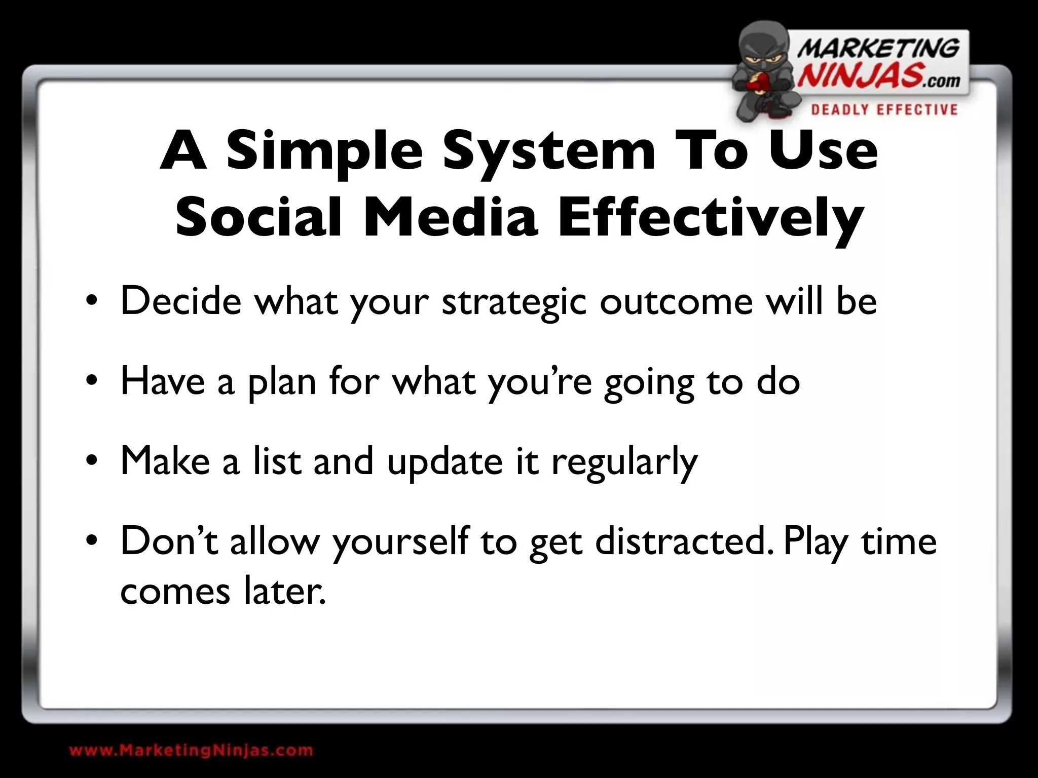 A Simple System To Use
    Social Media Effectively
• Decide what your strategic outcome will be
• Have a plan for what you’re going to do
• Make a list and update it regularly
• Don’t allow yourself to get distracted. Play time
  comes later.
 