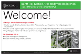 Banff Trail Station Area Redevelopment Plan
                           Transit Oriented Development (TOD)




Welcome!
At today’s Information Session you will ﬁnd:
• Display boards detailing the story behind this Proposed plan and the policies that will guide potential
  development
• Display boards explaining the timing for Council review of the Banff Trail Station Area Redevelopment Plan
• City of Calgary Staff to help with any questions you might have

We encourage you to:
• Review the Proposed ARP policies
• Review the Frequently Asked Questions




calgary.ca | call 3-1-1                       Planning, Development & Assessment
 