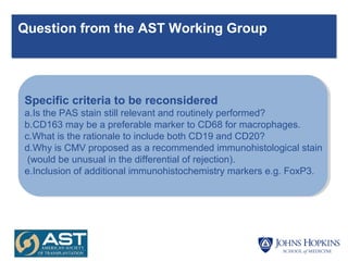 Question from the AST Working Group
Specific criteria to be reconsidered
a.Is the PAS stain still relevant and routinely performed?
b.CD163 may be a preferable marker to CD68 for macrophages.
c.What is the rationale to include both CD19 and CD20?
d.Why is CMV proposed as a recommended immunohistological stain
(would be unusual in the differential of rejection).
e.Inclusion of additional immunohistochemistry markers e.g. FoxP3.
 