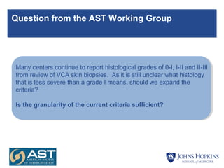 Question from the AST Working Group
Many centers continue to report histological grades of 0-I, I-II and II-III
from review of VCA skin biopsies. As it is still unclear what histology
that is less severe than a grade I means, should we expand the
criteria?
Is the granularity of the current criteria sufficient?
 