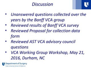 Discussion
• Unanswered questions collected over the
years by the Banff VCA group
• Reviewed results of Banff VCA survey
• Reviewed Proposal for collection data
form
• Reviewed AST VCA advisory council
questions
• VCA Working Group Workshop, May 21,
2016, Durham, NC
 