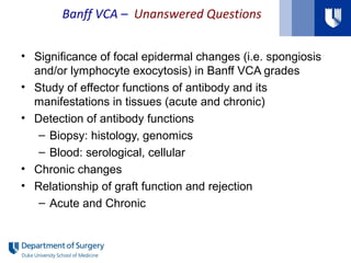 Banff VCA – Unanswered Questions
• Significance of focal epidermal changes (i.e. spongiosis
and/or lymphocyte exocytosis) in Banff VCA grades
• Study of effector functions of antibody and its
manifestations in tissues (acute and chronic)
• Detection of antibody functions
– Biopsy: histology, genomics
– Blood: serological, cellular
• Chronic changes
• Relationship of graft function and rejection
– Acute and Chronic
 