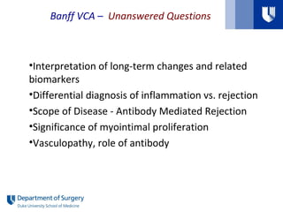Banff VCA – Unanswered Questions
•Interpretation of long-term changes and related
biomarkers
•Differential diagnosis of inflammation vs. rejection
•Scope of Disease - Antibody Mediated Rejection
•Significance of myointimal proliferation
•Vasculopathy, role of antibody
 