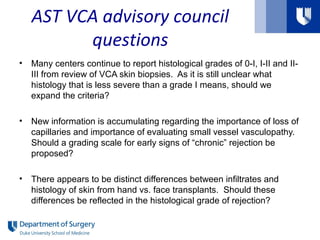 AST VCA advisory council
questions
• Many centers continue to report histological grades of 0-I, I-II and II-
III from review of VCA skin biopsies. As it is still unclear what
histology that is less severe than a grade I means, should we
expand the criteria?
• New information is accumulating regarding the importance of loss of
capillaries and importance of evaluating small vessel vasculopathy.
Should a grading scale for early signs of “chronic” rejection be
proposed?
• There appears to be distinct differences between infiltrates and
histology of skin from hand vs. face transplants. Should these
differences be reflected in the histological grade of rejection?
 