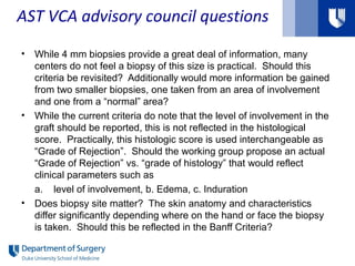 • While 4 mm biopsies provide a great deal of information, many
centers do not feel a biopsy of this size is practical. Should this
criteria be revisited? Additionally would more information be gained
from two smaller biopsies, one taken from an area of involvement
and one from a “normal” area?
• While the current criteria do note that the level of involvement in the
graft should be reported, this is not reflected in the histological
score. Practically, this histologic score is used interchangeable as
“Grade of Rejection”. Should the working group propose an actual
“Grade of Rejection” vs. “grade of histology” that would reflect
clinical parameters such as
a. level of involvement, b. Edema, c. Induration
• Does biopsy site matter? The skin anatomy and characteristics
differ significantly depending where on the hand or face the biopsy
is taken. Should this be reflected in the Banff Criteria?
AST VCA advisory council questions
 