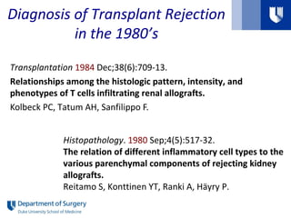 Diagnosis of Transplant Rejection
in the 1980’s
Transplantation 1984 Dec;38(6):709-13.
Relationships among the histologic pattern, intensity, and
phenotypes of T cells infiltrating renal allografts.
Kolbeck PC, Tatum AH, Sanfilippo F.
Histopathology. 1980 Sep;4(5):517-32.
The relation of different inflammatory cell types to the
various parenchymal components of rejecting kidney
allografts.
Reitamo S, Konttinen YT, Ranki A, Häyry P.
 