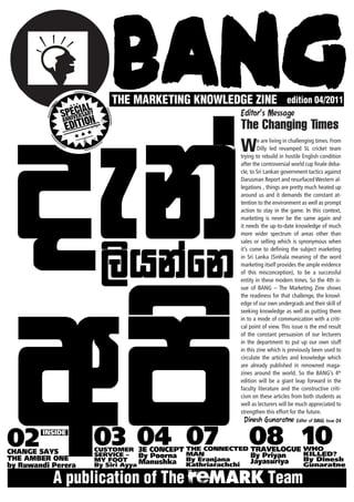Editor’s Message
The Changing Times
W       e are living in challenging times. From
        Dilly led revamped SL cricket team
trying to rebuild in hostile English condition
after the controversial world cup finale deba-
cle, to Sri Lankan government tactics against
Darusman Report and resurfaced Western al-
legations , things are pretty much heated up
around us and it demands the constant at-
tention to the environment as well as prompt
action to stay in the game. In this context,
marketing is never be the same again and
it needs the up-to-date knowledge of much
more wider spectrum of areas other than
sales or selling which is synonymous when
it’s come to defining the subject marketing
in Sri Lanka (Sinhala meaning of the word
marketing itself provides the ample evidence
of this misconception), to be a successful
entity in these modern times. So the 4th is-
sue of BANG – The Marketing Zine shows
the readiness for that challenge, the knowl-
edge of our own undergrads and their skill of
seeking knowledge as well as putting them
in to a mode of communication with a criti-
cal point of view. This issue is the end result
of the constant persuasion of our lecturers
in the department to put up our own stuff
in this zine which is previously been used to
circulate the articles and knowledge which
are already published in renowned maga-
zines around the world. So the BANG’s 4th
edition will be a giant leap forward in the
faculty literature and the constructive criti-
cism on these articles from both students as
well as lecturers will be much appreciated to
strengthen this effort for the future.
  Dinesh Gunaratne Editor of BANG issue 04
 