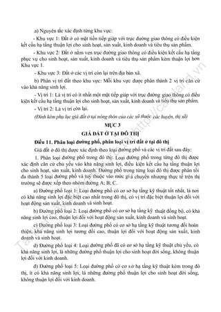 ht

MỤC 3

tp
://

ca

fe

la

nd

.v

n

a) Nguyên tắc xác định từng khu vực:
- Khu vực 1: Đất ở có mặt tiền tiếp giáp với trục đường giao thông có điều kiện
kết cấu hạ tầng thuận lợi cho sinh hoạt, sản xuất, kinh doanh và tiêu thụ sản phẩm.
- Khu vực 2: Đất ở nằm ven trục đường giao thông có điều kiện kết cấu hạ tầng
phục vụ cho sinh hoạt, sản xuất, kinh doanh và tiêu thụ sản phẩm kém thuận lợi hơn
Khu vực 1.
- Khu vực 3: Đất ở các vị trí còn lại trên địa bàn xã.
b) Phân vị trí đất theo khu vực: Mỗi khu vực được phân thành 2 vị trí căn cứ
vào khả năng sinh lợi.
- Vị trí 1: Là vị trí có ít nhất một mặt tiếp giáp với trục đường giao thông có điều
kiện kết cấu hạ tầng thuận lợi cho sinh hoạt, sản xuất, kinh doanh và tiêu thụ sản phẩm.
- Vị trí 2: Là vị trí còn lại.
(Đính kèm phụ lục giá đất ở tại nông thôn của các xã thuộc các huyện, thị xã)

tạ
i

GIÁ ĐẤT Ở TẠI ĐÔ THỊ

Tà

il

iệ

u

nà

y

đư

ợc

lư

u

trữ

Điều 11. Phân loại đường phố, phân loại vị trí đất ở tại đô thị
Giá đất ở đô thị được xác định theo loại đường phố và các vị trí đất sau đây:
1. Phân loại đường phố trong đô thị: Loại đường phố trong từng đô thị được
xác định căn cứ chủ yếu vào khả năng sinh lợi, điều kiện kết cấu hạ tầng thuận lợi
cho sinh hoạt, sản xuất, kinh doanh. Đường phố trong từng loại đô thị được phân tối
đa thành 5 loại đường phố và tuỳ thuộc vào mức gi á chuyển nhượng thực tế trên thị
trường sẽ được xếp theo nhóm đường A; B; C.
a) Đường phố loại 1: Loại đường phố có cơ sở hạ tầng kỹ thuật tốt nhất, là nơi
có khả năng sinh lợi đặc biệt cao nhất trong đô thị, có vị trí đặc biệt thuận lợi đối với
hoạt động sản xuất, kinh doanh và sinh hoạt.
b) Đường phố loại 2: Loại đường phố có cơ sở hạ tầng kỹ thuật đồng bộ, có khả
năng sinh lợi cao, thuận lợi đối với hoạt động sản xuất, kinh doanh và sinh hoạt.
c) Đường phố loại 3: Loại đường phố có cơ sở hạ tầng kỹ thuật tương đối hoàn
thiện, khả năng sinh lợi tương đối cao, thuận lợi đối với hoạt động sản xuất, kinh
doanh và sinh hoạt.
d) Đường phố loại 4: Loại đường phố đã có cơ sở hạ tầng kỹ thuật chủ yếu, có
khả năng sinh lợi, là những đường phố thuận lợi cho sinh hoạt đời sống, không thuận
lợi đối với kinh doanh.
đ) Đường phố loại 5: Loại đường phố có cơ s ở hạ tầng kỹ thuật kém trong đô
thị, ít có khả năng sinh lợi, là những đường phố thuận lợi cho sinh hoạt đời sống,
không thuận lợi đối với kinh doanh.

 