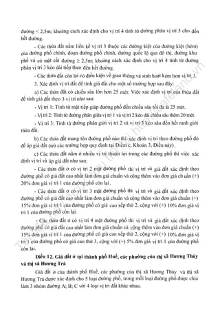 đường < 2,5m; khoảng cách xác định cho vị trí 4 tính từ đường phân vị trí 3 cho đến
hết đường.

nd

.v

n

- Các thửa đất nằm liền kề vị trí 3 thuộc các đường kiệt của đường kiệt (hẻm)
của đường phố chính, đoạn đường phố chính, đường quốc lộ qua đô thị, đường khu
phố và có mặt cắt đường  2,5m; khoảng cách xác định cho vị trí 4 tính từ đường
phân vị trí 3 kéo dài tiếp theo đến hết đường.
- Các thửa đất còn lại c ó điều kiện về giao th ông và sinh hoạt kém hơn vị trí 3.

la

3. Xác định vị trí đất để tính giá đất cho một số trường hợp sau đây:

ca

fe

a) Các thửa đất có chiều sâu lớn hơn 25 mét: Việc xác định vị trí của th ửa đất
để tính giá đất theo 3 vị trí như sau:

tp
://

- Vị trí 1: Tính từ mặt tiếp giáp đường phố đến chiều sâu tối đa là 25 mét.

ht

- Vị trí 2: Tính từ đường phân giữa vị trí 1 và vị trí 2 kéo dài chiều sâu thêm 20 mét.
- Vị trí 3: Tính từ đường phân giới vị trí 2 và vị trí 3 kéo sâu đến hết ranh giới
thửa đất.

trữ

tạ
i

b) Các thửa đất mang tên đường phố nào thì xác định vị trí theo đường phố đó
để áp giá đất (trừ các trường hợp quy định tại Điểm c, Khoản 3, Điều này) .

nà

y

đư

ợc

lư

u

c) Các thửa đất nằm ở nhiều vị trí thuận lợi trong các đường phố thì việc xác
định vị trí và áp giá đất như sau:
- Các thửa đất ở có vị trí 2 mặt đường phố thì vị trí và giá đất xác định theo
đường phố có giá đất cao nhất làm đơn giá chuẩn và cộng thêm vào đơn giá ch uẩn (+)
20% đơn giá vị trí 1 của đường phố còn lại .
- Các thửa đất ở có vị trí 3 mặt đường phố thì vị trí và giá đất xác định theo
đường phố có giá đất cao nhất làm đơn giá chuẩn và cộng thêm vào đơn giá chuẩn (+)
15% đơn giá vị trí 1 của đường phố có giá cao xếp thứ 2, cộng với (+) 10% đơn giá vị
trí 1 của đường phố còn lại.

Tà

il

iệ

u

- Các thửa đất ở có vị trí 4 mặt đường phố thì vị trí và giá đất xác định theo
đường phố có giá đất cao nhất làm đơn giá chuẩn và cộng thêm vào đơn giá chuẩn (+)
15% đơn giá vị trí 1 của đường phố có giá cao xếp thứ 2, cộng với (+) 10% đơn giá vị
trí 1 của đường phố có giá cao thứ 3, cộng với (+) 5% đơn giá vị trí 1 của đường phố
còn lại.
Điều 1 2. Giá đất ở tại thành phố Huế, các phường của thị xã Hương Thủy
và thị xã Hương Trà
Giá đất ở của thành phố Huế, các phường của thị xã Hương Thủy và thị xã
Hương Trà được xác định cho 5 loại đường phố, trong mỗi loại đường phố được chia
làm 3 nhóm đường A; B; C với 4 loại vị trí đất khác nhau.

 