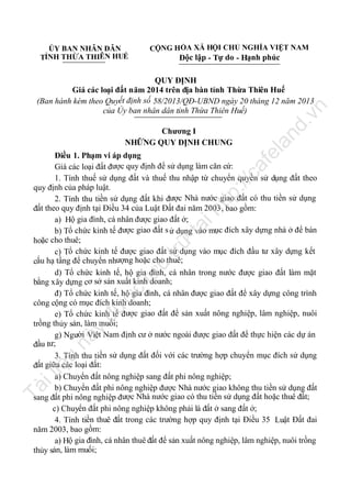 CỘNG HÒA XÃ HỘI CHỦ NGHĨA VIỆT NAM

ỦY BAN NHÂN DÂN
ỈNH THỪA THIÊN HUẾ
T

Độc lập - Tự do - Hạnh phúc

nd

.v

n

QUY ĐỊNH
Giá các loại đất năm 2014 trên địa bàn tỉnh Thừa Thiên Huế
(Ban hành kèm theo Quyết định số 58/2013/QĐ-UBND ngày 20 tháng 12 năm 2013
của Ủy ban nhân dân tỉnh Thừa Thiên Huế)

la

Chương I
NHỮNG QUY ĐỊNH CHUNG

Tà

il

iệ

u

nà

y

đư

ợc

lư

u

trữ

tạ
i

ht

tp
://

ca

fe

Điều 1. Phạm vi áp dụng
Giá các loại đất được quy định để sử dụng làm căn cứ:
1. Tính thuế sử dụng đất và thuế thu nhập từ chuyển quyền sử dụng đất theo
quy định của pháp luật.
2. Tính thu tiền sử dụng đất khi được Nhà nước giao đất có thu tiền sử dụng
đất theo quy định tại Điều 34 của Luật Đất đai năm 2003, bao gồm:
a) Hộ gia đình, cá nhân được giao đất ở;
b) Tổ chức kinh tế được giao đất s ử dụng vào mục đích xây dựng nhà ở để bán
hoặc cho thuê;
c) Tổ chức kinh tế được giao đất sử dụng vào mục đích đầu tư xây dựng kết
cấu hạ tầng để chuyển nhượng hoặc cho thuê;
d) Tổ chức kinh tế, hộ gia đình, cá nhân trong nước được giao đất làm mặt
bằng xây dựng cơ sở sản xuất kinh doanh;
đ) Tổ chức kinh tế, hộ gia đình, cá nhân được giao đất để xây dựng công trình
công cộng có mục đích kinh doanh;
e) Tổ chức kinh tế được giao đất để sản xuất nông nghiệp, lâm nghiệp, nuôi
trồng thủy sản, làm muối;
g) Người Việt Nam định cư ở nước ngoài được giao đất để thực hiện các dự án
đầu tư;
3. Tính thu tiền sử dụng đất đối với các trường hợp chuyển mục đích sử dụng
đất giữa các loại đất:
a) Chuyển đất nông nghiệp sang đất phi nông nghiệp;
b) Chuyển đất phi nông nghiệp được Nhà nước giao không thu tiền sử dụng đất
sang đất phi nông nghiệp được Nhà nước giao có thu tiền sử dụng đất hoặc thuê đất;
c) Chuyển đất phi nông nghiệp không phải là đất ở sang đất ở;
4. Tính tiền thuê đất trong các trường hợp quy định tại Điều 35 Luật Đất đai
năm 2003, bao gồm:
a) Hộ gia đình, cá nhân thuê đất để sản xuất nông nghiệp, lâm nghiệp, nuôi trồng
thủy sản, làm muối;

 
