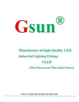 Gsun®
Manufacture of high Quality LED
Industrial Lighting Fittings
FLED
[Flat Fluorescent Film Light Source]
CÔNG TY TNHH THIẾT BỊ ĐIỆN MAI MINH NGỌC
 