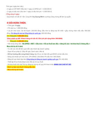 Thời gian (ngày làm việc):
- 2 ngày có GP+MST (Nếu làm 1 ngày có GPKD phí + 3.500.000 đ)
- 2 ngày có dấu tròn (nếu làm 1 ngày có dấu tròn phí + 3.500.000 đ)
(Tổng cộng 4 ngày)
- Quý khách chỉ cần đi 1 lần: Cùng NV Cty Quang Minh ra phòng Công chứng để làm ủy quyền.
4/ GÓI HOÀN THIỆN:
+ Thời gian: 9 ngày
+ Phí dịch vụ: 1.999.000 đồng
+ Lệ phí nhà nước: Sở kế hoạch: 200.000 đồng; Dấu tròn tự động loại tốt nhất + giấy chứng nhận mẫu dấu: 800.000
đồng; Phí đăng bố cáo tại Cổng thông tin quốc gia: 400.000 đồng.
==> Tổng phí: 7.999.000 đồng
*Chú ý dịch vụ VIP: Khách hàng chỉ cần đi 2 lần (chi phí cộng thêm 300.000đ)
==> Tổng phí: 8.299.000 đồng
+ Nội dung công việc: (Ra GPKD + MST + Dấu tròn + Hồ sơ thuế ban đầu + đăng bố cáo + kê khai thuế 3 tháng đầu +
Mua chữ ký số 4 năm)
- Tư vấn các vấn đề liên quan đến việc thành lập doanh nghiệp.
- Soạn Hồ sơ pháp lý: Giấy đề nghị, Danh sách, điều lệ.
- Hỗ trợ hướng dẫn cùng khách hàng nộp hồ sơ và nhận kết quả ĐKKD và làm dấu tròn
- Đóng các khoản phí nhà nước. (Phí ĐKKD: 200.000đ; Phí dấu tròn: 800.000đ)
- Đăng bố cáo thành lập trên Cổng thông tin Đăng ký doanh nghiệp quốc gia (Phí 400.000)
- Thiết lập hồ sơ thuế pháp lý ban đầu tại chi cục thuế.
- Kê khai thuế môn bài.Thủ tục đăng ký chữ ký số (quý KH tham khảo BẢNG GIÁ CHỮ KÝ SỐ)
- Dịch vụ báo cáo thuế 3 tháng đầu tiên
- Mua chữ ký số 4 năm
 