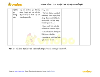 Thư viện Đề thi - Trắc nghiệm - Tài liệu học tập miễn phí
Trang chủ: https://vndoc.com/ | Email hỗ trợ: hotro@vndoc.com | Hotline: 024 2242 6188
trật tự
từ
trong
câu
xếp đem lại hiệu quả diễn đạt
riêng. Người nói cần biết lựa
chọn trật tự từ thích hớp với
yêu cầu giao tiếp.
trong câu:
- Thể hiện thứ thự nhất định
của sự vật , hiện tượng, hoạt
động, đặc điểm.(thú bậc, thứ
tự trước sau của hoạt động,
trình tự quan sát…)
- Nhấn mạnh hình ảnh, đặc
điểm của sự vật hiện tượng.
- Liên kết câu với những câu
khác trong văn bản
- Đảm bảo sự hài hòa về mặt
ngữ âm của lời nói.
Mời các bạn xem thêm các bài Văn lớp 9: https://vndoc.com/ngu-van-lop-9
 