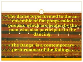  The dance is performed to the an
ensemble of flat gongs called
gangsa, which are beaten by the
men who also participate in the
dancing.
 The Banga is a contemporary
performance of the Kalinga .
 