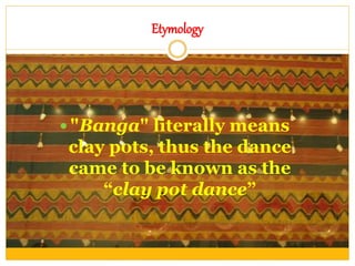 Etymology
 "Banga" literally means
clay pots, thus the dance
came to be known as the
“clay pot dance”
 