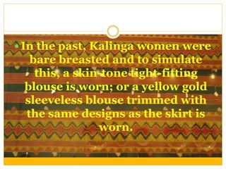  In the past, Kalinga women were
bare breasted and to simulate
this, a skin-tone tight-fitting
blouse is worn; or a yellow gold
sleeveless blouse trimmed with
the same designs as the skirt is
worn.
 