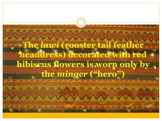  The lawi (rooster tail feather
headdress) decorated with red
hibiscus flowers is worn only by
the minger (“hero”)
 