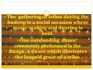  The gathering of tribes during the
budong is a social occasion where
music-making and dancing is
held.
 One outstanding dance
commonly performed is the
Banga, a dance which illustrates
the languid grace of a tribe.
 
