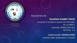 PRESENTING BY –
SHAHRIAR AHAMED TANVIR
BACHELOR OF BUSINESS ADMINISTRATION (BBA)
ID: 19-39893-1
SESSION: SPRING 2018-19(1)
SECTION: A-4
COURSE TEACHER: FARHANA AFROZ
COURSE NAME: BANGLADESH STUDIES
 