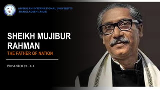 SHEIKH MUJIBUR
RAHMAN
THE FATHER OF NATION
PRESENTED BY – G3
AMERICAN INTERNATIONAL UNIVERSITY
-BANGLADESH (AIUB)
 