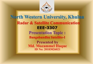 North Western University, Khulna
Radar & Satellite Communication
EEE-3307
Presentation Topic :
Bangabandhu Satellite-I
Presented by
Md. Mozammel Haque
ID No: 20183026021
 
