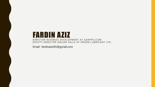 FARDIN AZIZ
DIRECTOR BUSINESS DEVELOPMENT AT GAAPPU.COM
DEPUTY DIRECTOR ONLINE SELLS AT ARSON LUBRICANT LTD.
Email- fardinaziz91@gmail.com
 