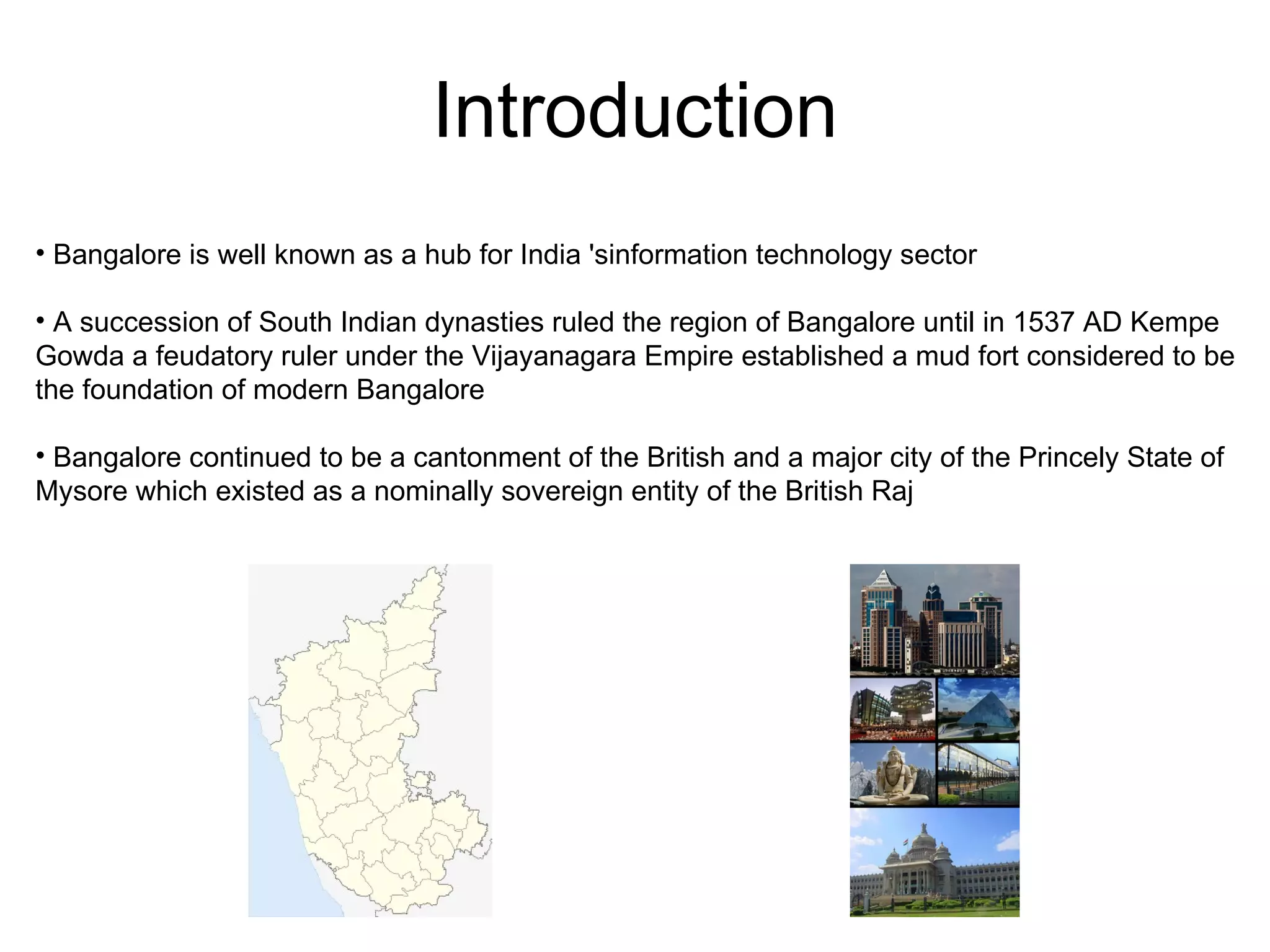 Introduction
• Bangalore is well known as a hub for India 'sinformation technology sector

• A succession of South Indian dynasties ruled the region of Bangalore until in 1537 AD Kempe
Gowda a feudatory ruler under the Vijayanagara Empire established a mud fort considered to be
the foundation of modern Bangalore

• Bangalore continued to be a cantonment of the British and a major city of the Princely State of
Mysore which existed as a nominally sovereign entity of the British Raj
 