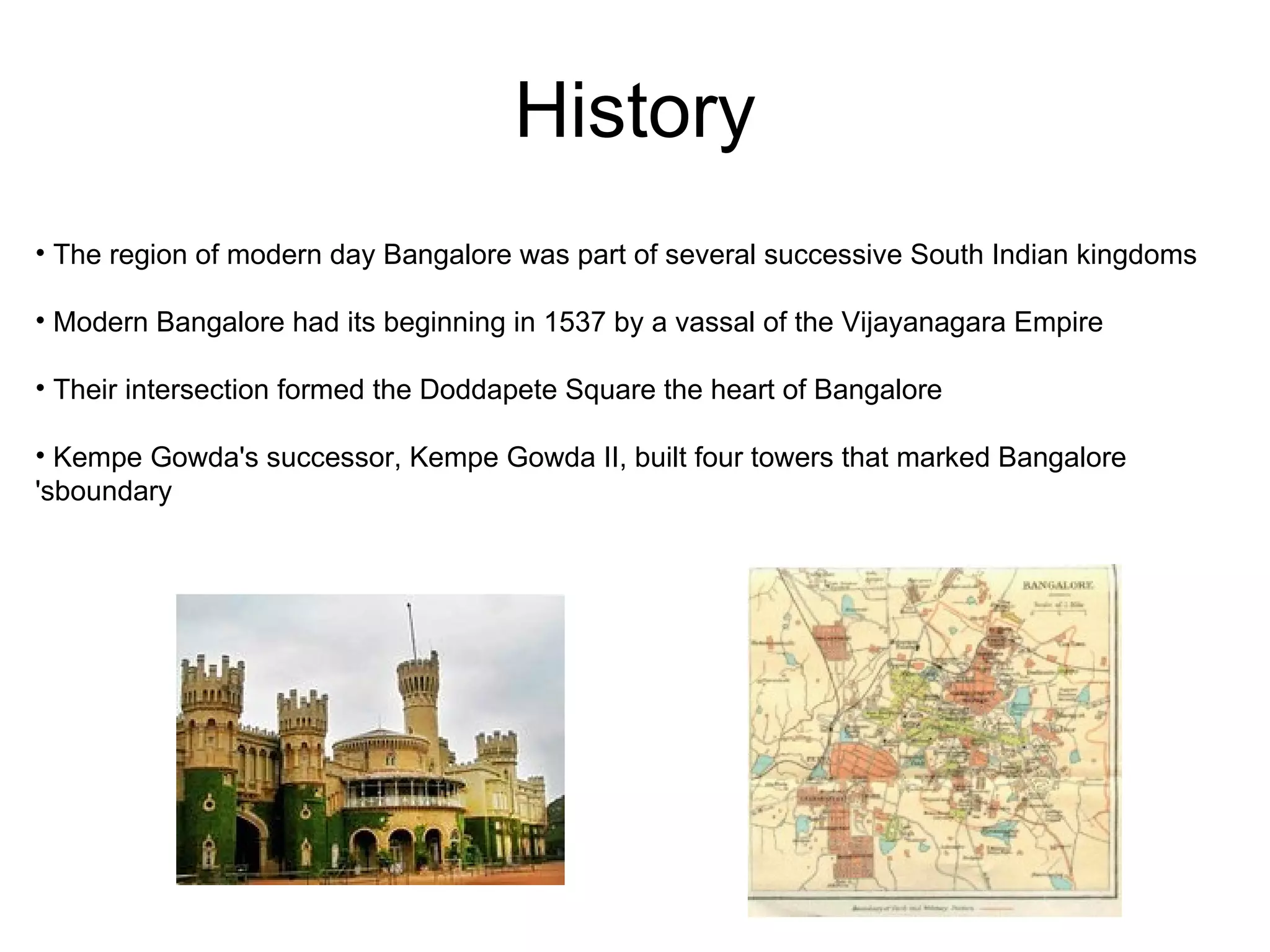 History
• The region of modern day Bangalore was part of several successive South Indian kingdoms

• Modern Bangalore had its beginning in 1537 by a vassal of the Vijayanagara Empire

• Their intersection formed the Doddapete Square the heart of Bangalore

• Kempe Gowda's successor, Kempe Gowda II, built four towers that marked Bangalore
'sboundary
 