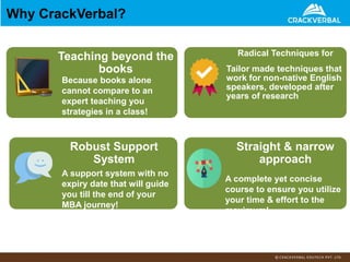 Why CrackVerbal?
Teaching beyond the
books
Because books alone
cannot compare to an
expert teaching you
strategies in a class!
Radical Techniques for
Tailor made techniques that
work for non-native English
speakers, developed after
years of research
Robust Support
System
A support system with no
expiry date that will guide
you till the end of your
MBA journey!
Straight & narrow
approach
A complete yet concise
course to ensure you utilize
your time & effort to the
maximum!
 