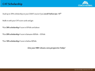 Avail up to 30%scholarship on yourGMAT courseif you enroll before Jan- 15th
Walkin with yourCATscore cards andget:
•Get 30% scholarship if score is 95%ileand above
•Get 20% scholarship if score is between 80%ile – 95%ile
•Get 10% scholarship if score is below 80%ile.
Give yourMBA dreamanew perspectiveToday!
CAT Scholarship
 