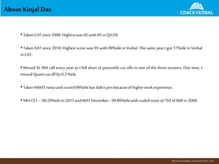 About Kinjal Das
•TakenCATsince 2008.Highest was 92with 95inQA/DI
•Taken XAT since 2010. Highest score was 95 with 99%tile in Verbal. The same year I got 17%tile in Verbal
inCAT.
•Missed XL BM call every year as I fell short of percentile cut offs in one of the three sections. One time, I
missed Quant cutoff by 0.3%tile.
•TakenNMATtwice and scored 99%tilebut didn’t join because of higherwork experience.
•MH-CET– 99.29%tilein 2011and MATDecember - 99.86%tilewith scaled score of 792of 800in 2009.
 