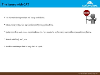 The Issueswith CAT
•Thenormalization process is not easily understood.
•Itdoes not provide a fair representation of the student’s ability.
•Student needs to wait over a monthto knowhis /herresults. So performance cannot be measured immediately.
•Score is valid only for 1year
•Student can attempt the CAT only oncein a year.
 