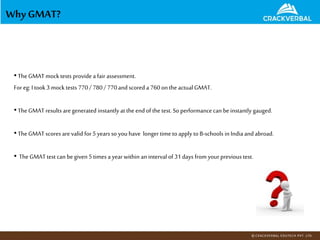 Why GMAT?
•TheGMAT mock tests provide a fair assessment.
For eg: Itook 3 mock tests 770/ 780/ 770and scored a 760onthe actual GMAT.
•TheGMAT results aregenerated instantly at the end of the test. So performancecan be instantly gauged.
•TheGMAT scores are valid for 5years so youhave longertime to apply to B-schools in Indiaand abroad.
• TheGMAT test can be given 5times a yearwithin an interval of 31days fromyourprevious test.
 