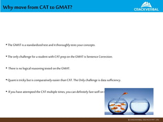 Why movefrom CAT toGMAT?
•TheGMAT is a standardized test and it thoroughly tests your concepts.
•Theonly challengefor a student with CATprep on theGMAT is Sentence Correction.
• Thereis no logical reasoning tested on the GMAT.
•Quant is trickybut is comparatively easier thanCAT.TheOnly challenge is data sufficiency.
• Ifyou have attempted the CATmultiple times, youcan definitely fare well on the GMAT!
 