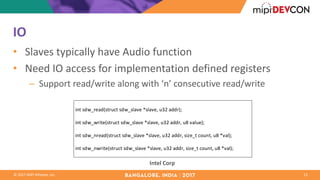 ©	2017	MIPI	Alliance,	Inc.
IO
• Slaves	typically	have	Audio	function
• Need	IO	access	for	implementation	defined	registers
– Support	read/write	along	with	‘n’	consecutive	read/write
13
Intel	Corp
int	sdw_read(struct	sdw_slave	*slave,	u32	addr);
int	sdw_write(struct	sdw_slave	*slave,	u32	addr,	u8	value);
int	sdw_nread(struct	sdw_slave	*slave,	u32	addr,	size_t	count,	u8	*val);
int	sdw_nwrite(struct	sdw_slave	*slave,	u32	addr,	size_t	count,	u8	*val);
 