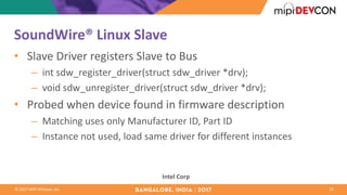©	2017	MIPI	Alliance,	Inc.
SoundWire®	Linux	Slave
• Slave	Driver	registers	Slave	to	Bus
– int sdw_register_driver(struct sdw_driver *drv);
– void	sdw_unregister_driver(struct sdw_driver *drv);
• Probed	when	device	found	in	firmware	description
– Matching	uses	only	Manufacturer	ID,	Part	ID
– Instance	not	used,	load	same	driver	for	different	instances
15
Intel	Corp
 