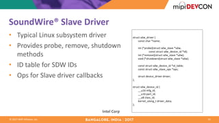 ©	2017	MIPI	Alliance,	Inc.
SoundWire®	Slave	Driver
• Typical	Linux	subsystem	driver
• Provides	probe,	remove,	shutdown	
methods
• ID	table	for	SDW	IDs
• Ops	for	Slave	driver	callbacks
16
Intel	Corp
struct	sdw_driver	{
								const	char	*name;
								int	(*probe)(struct	sdw_slave	*sdw,
																								const	struct	sdw_device_id	*id);
								int	(*remove)(struct	sdw_slave	*sdw);
								void	(*shutdown)(struct	sdw_slave	*sdw);
								const	struct	sdw_device_id	*id_table;
								const	struct	sdw_slave_ops	*ops;
								struct	device_driver	driver;
};
struct	sdw_device_id	{
								__u16	mfg_id;
								__u16	part_id;
								__u8	class_id;
								kernel_ulong_t	driver_data;
};
 