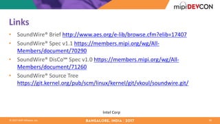 ©	2017	MIPI	Alliance,	Inc.
Links
• SoundWire®	Brief	http://www.aes.org/e-lib/browse.cfm?elib=17407
• SoundWire®	Spec	v1.1	https://members.mipi.org/wg/All-
Members/document/70290
• SoundWire®	DisCo℠	Spec	v1.0	https://members.mipi.org/wg/All-
Members/document/71260
• SoundWire®	Source	Tree	
https://git.kernel.org/pub/scm/linux/kernel/git/vkoul/soundwire.git/
18
Intel	Corp
 