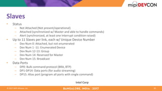 ©	2017	MIPI	Alliance,	Inc.
Slaves
• Status
– Not	Attached	(Not	present/operational)
– Attached	(synchronized	w/	Master	and	able	to	handle	commands)
– Alert	(synchronized,	at	least	one	Interrupt	condition	raised)
• Up	to	11	Slaves	per	link,	each	w/	Unique	Device	Number
– Dev	Num 0:	Attached,	but	not	enumerated
– Dev	Num 1	-11:	Enumerated	Device
– Dev	Num 12-13:	Group
– Dev	Num 14:	Reserved	for	Master
– Dev	Num 15:	Broadcast
• Data	Ports
– DP0:	Bulk	command	protocol	(BRA,	BTP)
– DP1-DP14:	Data	ports	(for	audio	streaming)
– DP15:	Alias	port	(program	all	ports	with	single	command)
20
Intel	Corp
 